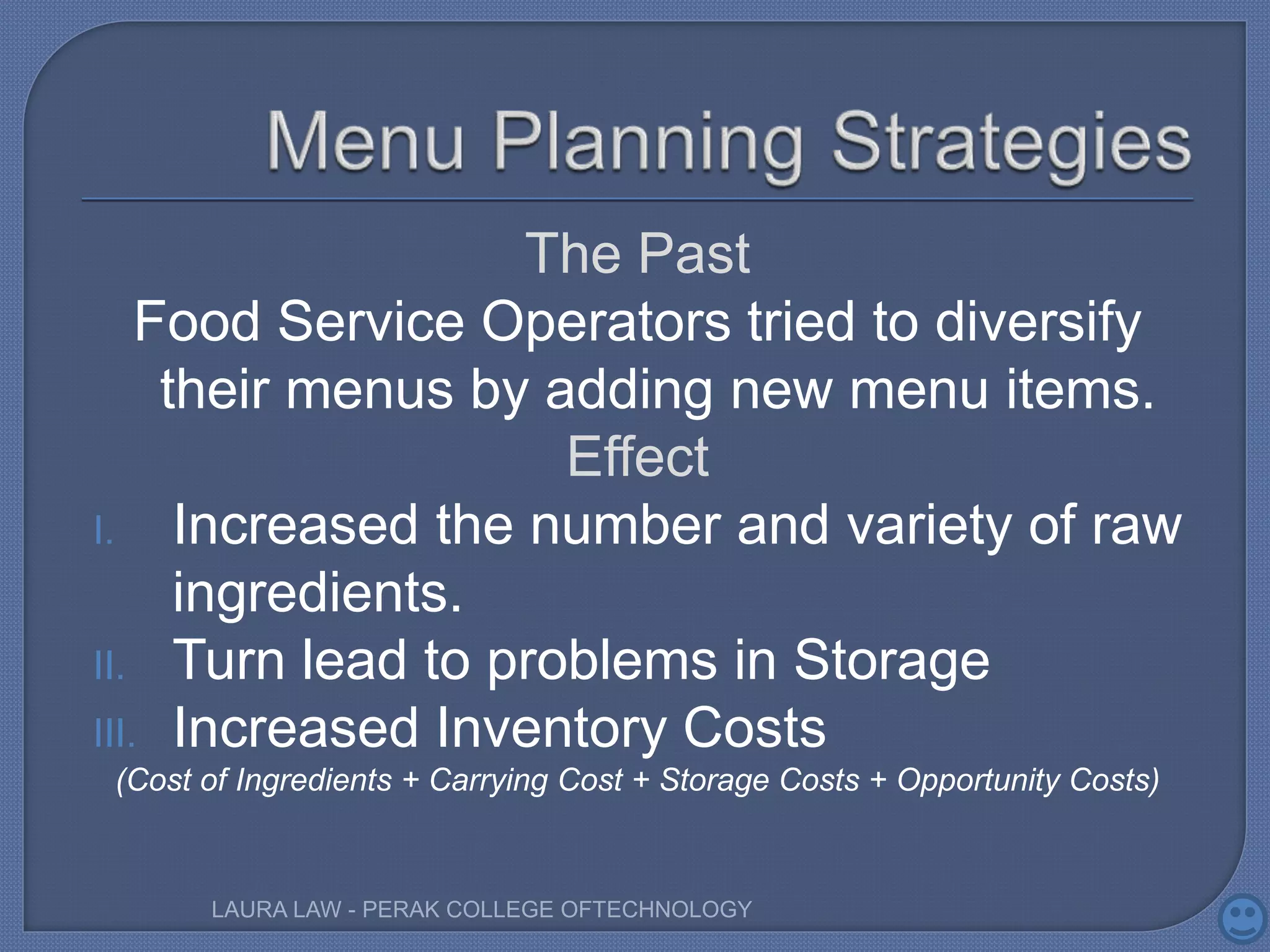The Past
Food Service Operators tried to diversify
their menus by adding new menu items.
Effect
I. Increased the number and variety of raw
ingredients.
II. Turn lead to problems in Storage
III. Increased Inventory Costs
(Cost of Ingredients + Carrying Cost + Storage Costs + Opportunity Costs)
LAURA LAW - PERAK COLLEGE OFTECHNOLOGY
 