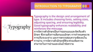 Typography is the design and arrangement of
type. It includes choosing fonts, setting sizes,
adjusting spacing, and ensuring legibility.
Good typography enhances readability and
reinforces the message.
INTRODUCTION TO TYPOGRAPHY
การจัดวางตัวอักษรเป็นการออกแบบและจัดเรียงตัว
อักษร ซึ่งรวมถึงการเลือกแบบอักษร การกำหนดขนาด
การปรับระยะห่าง และการตรวจสอบความชัดเจนใน
การอ่าน การจัดวางตัวอักษรที่ดีจะช่วยเพิ่มความ
สามารถในการอ่านและเน้นย้ำข้อความ
 