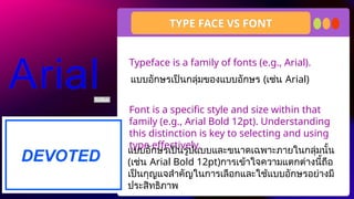 Typeface is a family of fonts (e.g., Arial).
Font is a specific style and size within that
family (e.g., Arial Bold 12pt). Understanding
this distinction is key to selecting and using
type effectively.
TYPE FACE VS FONT
แบบอักษรเป็นกลุ่มของแบบอักษร (เช่น Arial)
แบบอักษรเป็นรูปแบบและขนาดเฉพาะภายในกลุ่มนั้น
(เช่น Arial Bold 12pt)การเข้าใจความแตกต่างนี้ถือ
เป็นกุญแจสำคัญในการเลือกและใช้แบบอักษรอย่างมี
ประสิทธิภาพ
 