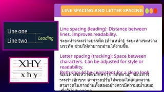 Line spacing (leading): Distance between
lines. Improves readability.
Letter spacing (tracking): Space between
characters. Can be adjusted for style or
readability.
Both should be consistent for a clean look.
LINE SPACING AND LETTER SPACING
ระยะห่างระหว่างบรรทัด (ด้านหน้า): ระยะห่างระหว่าง
บรรทัด ช่วยให้สามารถอ่านได้ง่ายขึ้น
ระยะห่างระหว่างตัวอักษร (การติดตาม): ระยะห่าง
ระหว่างอักขระ สามารถปรับได้ตามสไตล์และความ
สามารถในการอ่านทั้งสองอย่างควรมีความสม่ำเสมอ
 