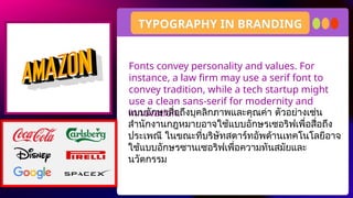 Fonts convey personality and values. For
instance, a law firm may use a serif font to
convey tradition, while a tech startup might
use a clean sans-serif for modernity and
innovation.
TYPOGRAPHY IN BRANDING
แบบอักษรสื่อถึงบุคลิกภาพและคุณค่า ตัวอย่างเช่น
สำนักงานกฎหมายอาจใช้แบบอักษรเซอริฟเพื่อสื่อถึง
ประเพณี ในขณะที่บริษัทสตาร์ทอัพด้านเทคโนโลยีอาจ
ใช้แบบอักษรซานเซอริฟเพื่อความทันสมัยและ
นวัตกรรม
 
