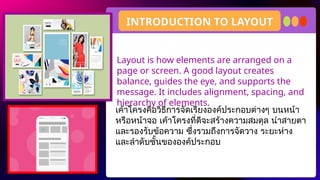 Layout is how elements are arranged on a
page or screen. A good layout creates
balance, guides the eye, and supports the
message. It includes alignment, spacing, and
hierarchy of elements.
INTRODUCTION TO LAYOUT
เค้าโครงคือวิธีการจัดเรียงองค์ประกอบต่างๆ บนหน้า
หรือหน้าจอ เค้าโครงที่ดีจะสร้างความสมดุล นำสายตา
และรองรับข้อความ ซึ่งรวมถึงการจัดวาง ระยะห่าง
และลำดับชั้นขององค์ประกอบ
 