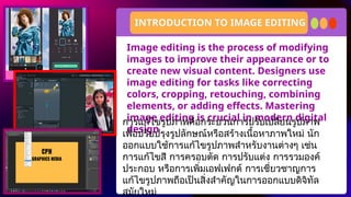 Image editing is the process of modifying
images to improve their appearance or to
create new visual content. Designers use
image editing for tasks like correcting
colors, cropping, retouching, combining
elements, or adding effects. Mastering
image editing is crucial in modern digital
design
INTRODUCTION TO IMAGE EDITING
การแก้ไขรูปภาพคือกระบวนการปรับเปลี่ยนรูปภาพ
เพื่อปรับปรุงรูปลักษณ์หรือสร้างเนื้อหาภาพใหม่ นัก
ออกแบบใช้การแก้ไขรูปภาพสำหรับงานต่างๆ เช่น
การแก้ไขสี การครอบตัด การปรับแต่ง การรวมองค์
ประกอบ หรือการเพิ่มเอฟเฟกต์ การเชี่ยวชาญการ
แก้ไขรูปภาพถือเป็นสิ่งสำคัญในการออกแบบดิจิทัล
สมัยใหม่
 