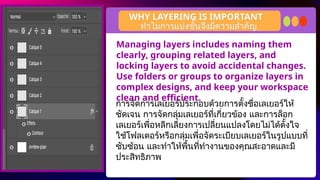 Managing layers includes naming them
clearly, grouping related layers, and
locking layers to avoid accidental changes.
Use folders or groups to organize layers in
complex designs, and keep your workspace
clean and efficient.
WHY LAYERING IS IMPORTANT
การจัดการเลเยอร์ประกอบด้วยการตั้งชื่อเลเยอร์ให้
ชัดเจน การจัดกลุ่มเลเยอร์ที่เกี่ยวข้อง และการล็อก
เลเยอร์เพื่อหลีกเลี่ยงการเปลี่ยนแปลงโดยไม่ได้ตั้งใจ
ใช้โฟลเดอร์หรือกลุ่มเพื่อจัดระเบียบเลเยอร์ในรูปแบบที่
ซับซ้อน และทำให้พื้นที่ทำงานของคุณสะอาดและมี
ประสิทธิภาพ
ทำไมการแบ่งชั้นจึงมีความสำคัญ
 