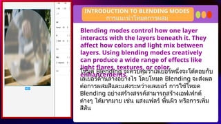 Blending modes control how one layer
interacts with the layers beneath it. They
affect how colors and light mix between
layers. Using blending modes creatively
can produce a wide range of effects like
light flares, textures, or color
enhancements.
INTRODUCTION TO BLENDING MODES
โหมด Blending จะควบคุมว่าเลเยอร์หนึ่งจะโต้ตอบกับ
เลเยอร์ด้านล่างอย่างไร โดยโหมด Blending จะส่งผล
ต่อการผสมสีและแสงระหว่างเลเยอร์ การใช้โหมด
Blending อย่างสร้างสรรค์สามารถสร้างเอฟเฟกต์
ต่างๆ ได้มากมาย เช่น แสงแฟลร์ พื้นผิว หรือการเพิ่ม
สีสัน
การแนะนำโหมดการผสม
 