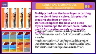 Multiply darkens the base layer according
to the blend layer's colors. It’s great for
creating shadows or depth.
Darken compares the base and blend
layers and keeps the darker color. Both are
useful for creating moody or dramatic
effects.
SCREEN AND LIGHTEN MODE
การเพิ่มความเข้มให้กับเลเยอร์พื้นฐานตามสีของ
เลเยอร์เบลนด์ เหมาะอย่างยิ่งสำหรับการสร้างเงาหรือ
ความลึก
การเพิ่มความเข้มจะเปรียบเทียบเลเยอร์พื้นฐานและ
เลเยอร์เบลนด์ และคงสีเข้มไว้ ทั้งสองวิธีนี้มีประโยชน์
ในการสร้างเอฟเฟกต์ที่ดูหม่นหมองหรือดราม่า
โหมดหน้าจอและความสว่าง
 