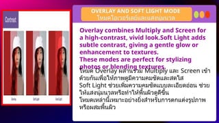 Overlay combines Multiply and Screen for
a high-contrast, vivid look.Soft Light adds
subtle contrast, giving a gentle glow or
enhancement to textures.
These modes are perfect for stylizing
photos or blending textures.
OVERLAY AND SOFT LIGHT MODE
โหมด Overlay ผสานรวม Multiply และ Screen เข้า
ด้วยกันเพื่อให้ภาพดูมีความคมชัดและสดใส
Soft Light ช่วยเพิ่มความคมชัดแบบละเอียดอ่อน ช่วย
ให้แสงนุ่มนวลหรือทำให้พื้นผิวดูดีขึ้น
โหมดเหล่านี้เหมาะอย่างยิ่งสำหรับการตกแต่งรูปภาพ
หรือผสมพื้นผิว
โหมดโอเวอร์เลย์และแสงนุ่มนวล
 