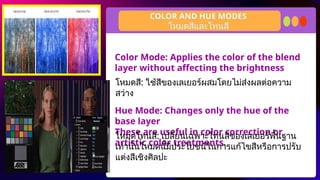 Color Mode: Applies the color of the blend
layer without affecting the brightness
Hue Mode: Changes only the hue of the
base layer
These are useful in color correction or
artistic color treatments.
COLOR AND HUE MODES
โหมดสี: ใช้สีของเลเยอร์ผสมโดยไม่ส่งผลต่อความ
สว่าง
โหมดสีและโทนสี
โหมดโทนสี: เปลี่ยนเฉพาะโทนสีของเลเยอร์พื้นฐาน
เท่านั้นโหมดนี้มีประโยชน์ในการแก้ไขสีหรือการปรับ
แต่งสีเชิงศิลปะ
 