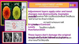 Adjustment layers apply color and tonal
changes non-destructively. Examples
include:
Brightness/Contrast
Levels
Hue/Saturation
These layers don’t damage the original
image and can be edited at any time.
USING ADJUSTMENT LAYERS
การใช้เลเยอร์ปรับแต่ง
เลเยอร์ปรับแต่งจะใช้การเปลี่ยนแปลงสีและโทนสีแบบ
ไม่ทำลายภาพ ตัวอย่างได้แก่:
ความสว่าง/คอนทราสต์
ระดับ
โทนสี/ความอิ่มตัว
เลเยอร์เหล่านี้จะไม่ทำให้ภาพต้นฉบับเสียหายและ
สามารถแก้ไขได้ทุกเมื่อ
 