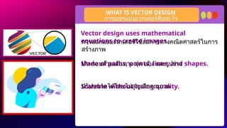Vector design uses mathematical
equations to create images.
Made of paths, points, lines, and shapes.
Scalable without losing quality.
WHAT IS VECTOR DESIGN
การออกแบบเวกเตอร์คืออะไร
การออกแบบเวกเตอร์ใช้สมการทางคณิตศาสตร์ในการ
สร้างภาพ
ประกอบด้วยเส้นทาง จุด เส้น และรูปร่าง
ปรับขนาดได้โดยไม่สูญเสียคุณภาพ
 