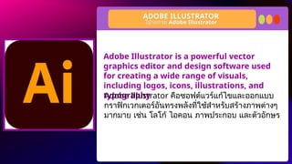 Adobe Illustrator is a powerful vector
graphics editor and design software used
for creating a wide range of visuals,
including logos, icons, illustrations, and
typography
ADOBE ILLUSTRATOR
โปรแกรม Adobe Illustrator
Adobe Illustrator คือซอฟต์แวร์แก้ไขและออกแบบ
กราฟิกเวกเตอร์อันทรงพลังที่ใช้สำหรับสร้างภาพต่างๆ
มากมาย เช่น โลโก้ ไอคอน ภาพประกอบ และตัวอักษร
 