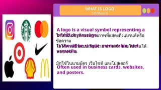 A logo is a visual symbol representing a
brand or message.
It should be simple, memorable, and
versatile.
Often used in business cards, websites,
and posters.
WHAT IS LOGO
โลโก้คืออะไร
โลโก้เป็นสัญลักษณ์ทางภาพที่แสดงถึงแบรนด์หรือ
ข้อความ
โลโก้ควรเป็นแบบเรียบง่าย น่าจดจำ และใช้งานได้
หลากหลาย
มักใช้ในนามบัตร เว็บไซต์ และโปสเตอร์
 