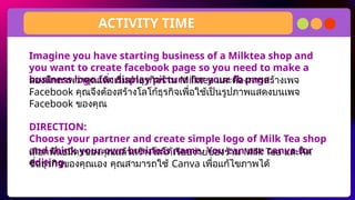 Imagine you have starting business of a Milktea shop and
you want to create facebook page so you need to make a
business logo for display picture for your fb page.
.
DIRECTION:
Choose your partner and create simple logo of Milk Tea shop
and think your own business name. You can use canva for
editing.
ACTIVITY TIME
ลองนึกภาพว่าคุณเพิ่งเริ่มทำธุรกิจร้าน Milktea และต้องการสร้างเพจ
Facebook คุณจึงต้องสร้างโลโก้ธุรกิจเพื่อใช้เป็นรูปภาพแสดงบนเพจ
Facebook ของคุณ
เลือกพันธมิตรของคุณแล้วสร้างโลโก้เรียบง่ายของร้าน Milk Tea และคิด
ชื่อธุรกิจของคุณเอง คุณสามารถใช้ Canva เพื่อแก้ไขภาพได้
 