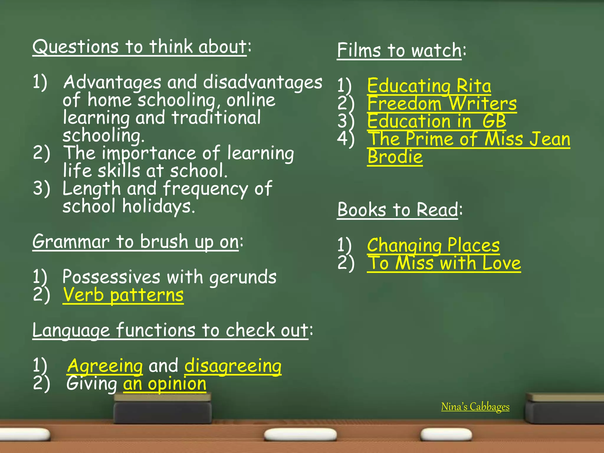 Nina’s Cabbages
Questions to think about:
1) Advantages and disadvantages
of home schooling, online
learning and traditional
schooling.
2) The importance of learning
life skills at school.
3) Length and frequency of
school holidays.
Grammar to brush up on:
1) Possessives with gerunds
2) Verb patterns
Language functions to check out:
1) Agreeing and disagreeing
2) Giving an opinion
Films to watch:
1) Educating Rita
2) Freedom Writers
3) Education in GB
4) The Prime of Miss Jean
Brodie
Books to Read:
1) Changing Places
2) To Miss with Love
 