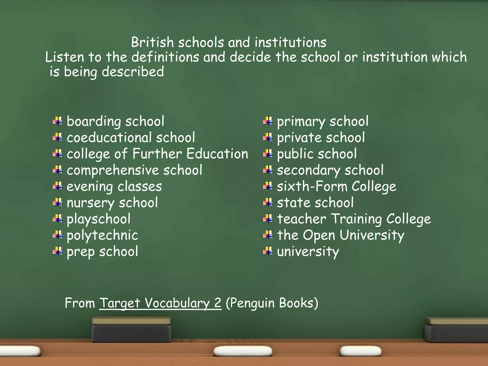 British schools and institutions
Listen to the definitions and decide the school or institution which
is being described
boarding school
coeducational school
college of Further Education
comprehensive school
evening classes
nursery school
playschool
polytechnic
prep school
primary school
private school
public school
secondary school
sixth-Form College
state school
teacher Training College
the Open University
university
From Target Vocabulary 2 (Penguin Books)
 
