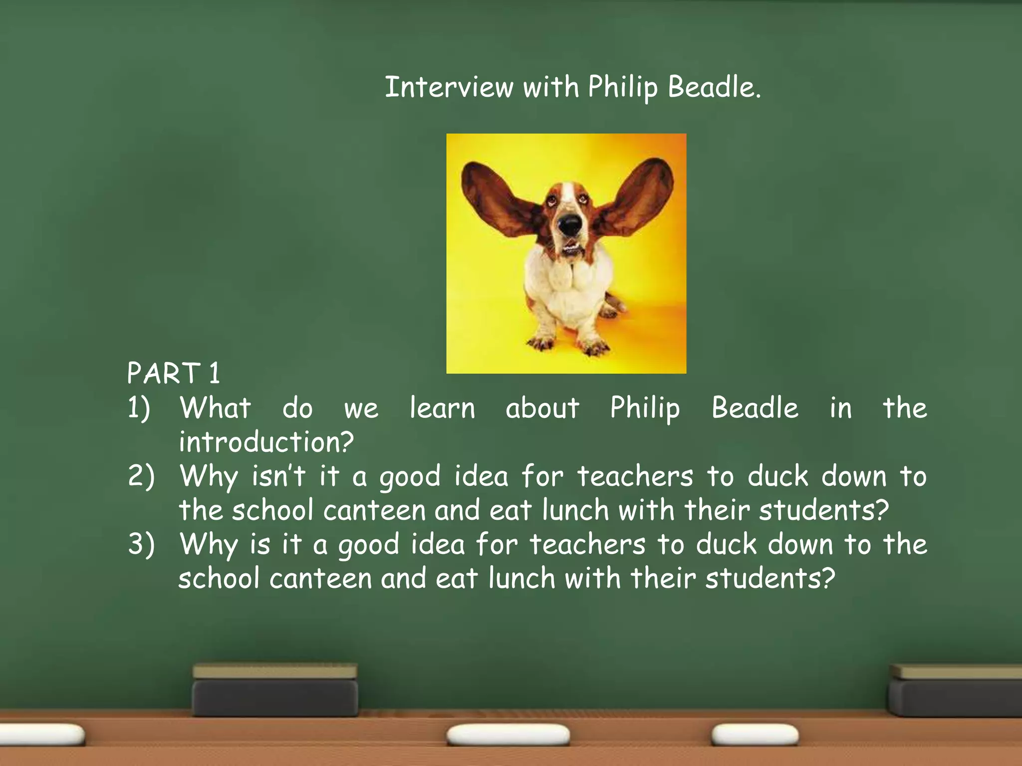 PART 1
1) What do we learn about Philip Beadle in the
introduction?
2) Why isn’t it a good idea for teachers to duck down to
the school canteen and eat lunch with their students?
3) Why is it a good idea for teachers to duck down to the
school canteen and eat lunch with their students?
Interview with Philip Beadle.
 