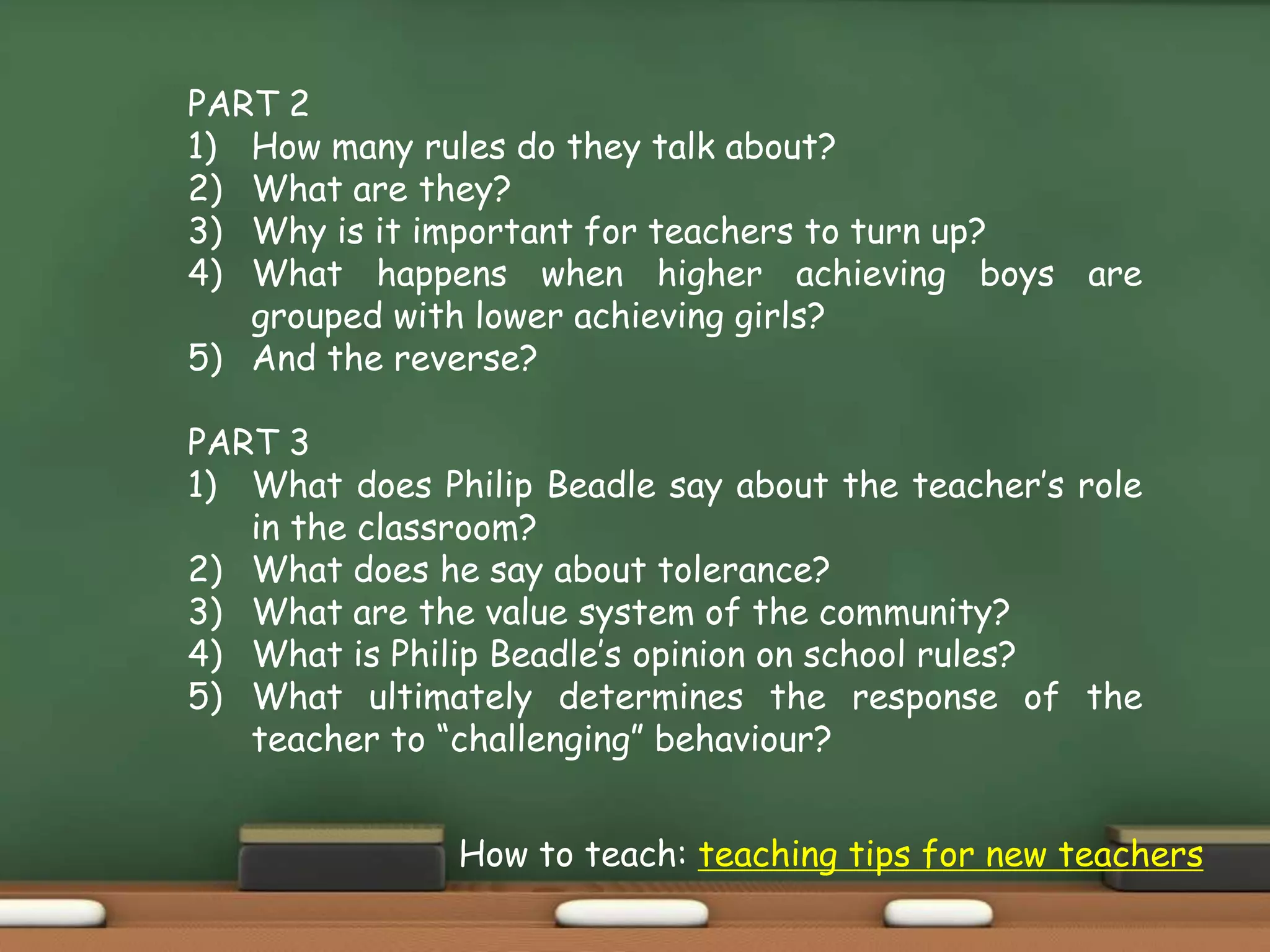 PART 2
1) How many rules do they talk about?
2) What are they?
3) Why is it important for teachers to turn up?
4) What happens when higher achieving boys are
grouped with lower achieving girls?
5) And the reverse?
PART 3
1) What does Philip Beadle say about the teacher’s role
in the classroom?
2) What does he say about tolerance?
3) What are the value system of the community?
4) What is Philip Beadle’s opinion on school rules?
5) What ultimately determines the response of the
teacher to “challenging” behaviour?
How to teach: teaching tips for new teachers
 