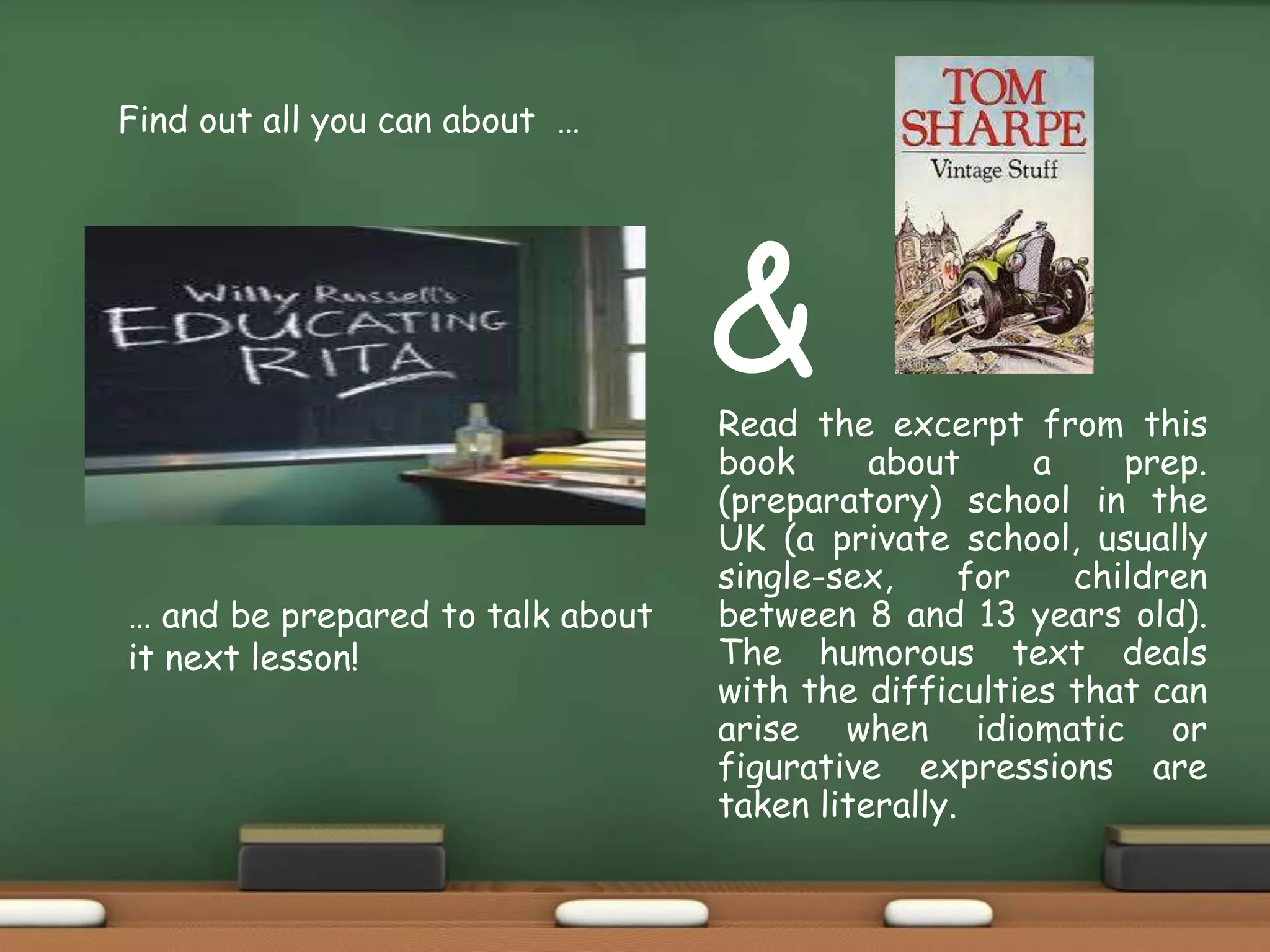 Find out all you can about …
… and be prepared to talk about
it next lesson!
&Read the excerpt from this
book about a prep.
(preparatory) school in the
UK (a private school, usually
single-sex, for children
between 8 and 13 years old).
The humorous text deals
with the difficulties that can
arise when idiomatic or
figurative expressions are
taken literally.
 