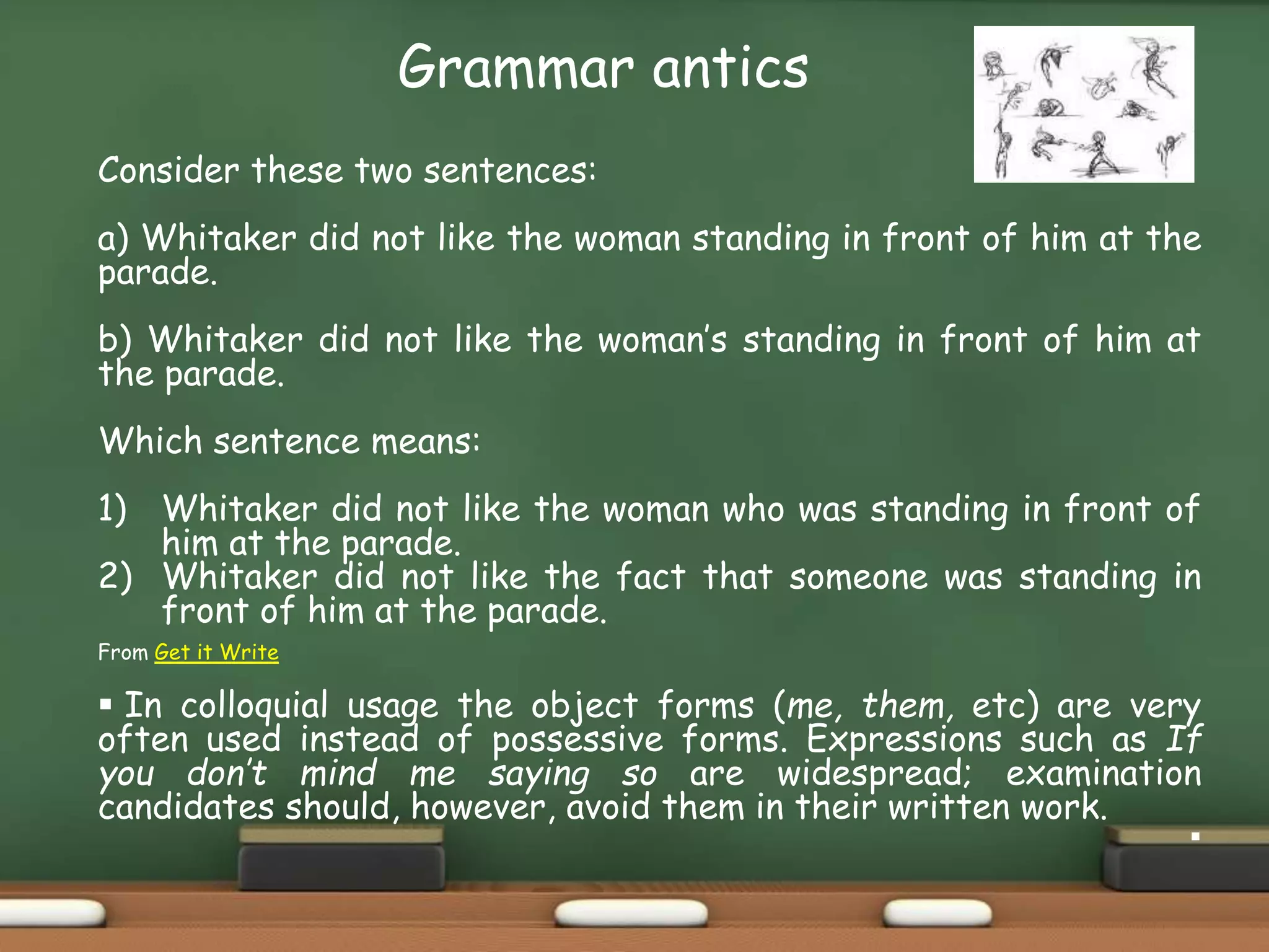 Grammar antics
Consider these two sentences:
a) Whitaker did not like the woman standing in front of him at the
parade.
b) Whitaker did not like the woman’s standing in front of him at
the parade.
Which sentence means:
1) Whitaker did not like the woman who was standing in front of
him at the parade.
2) Whitaker did not like the fact that someone was standing in
front of him at the parade.
From Get it Write
 In colloquial usage the object forms (me, them, etc) are very
often used instead of possessive forms. Expressions such as If
you don’t mind me saying so are widespread; examination
candidates should, however, avoid them in their written work.

 