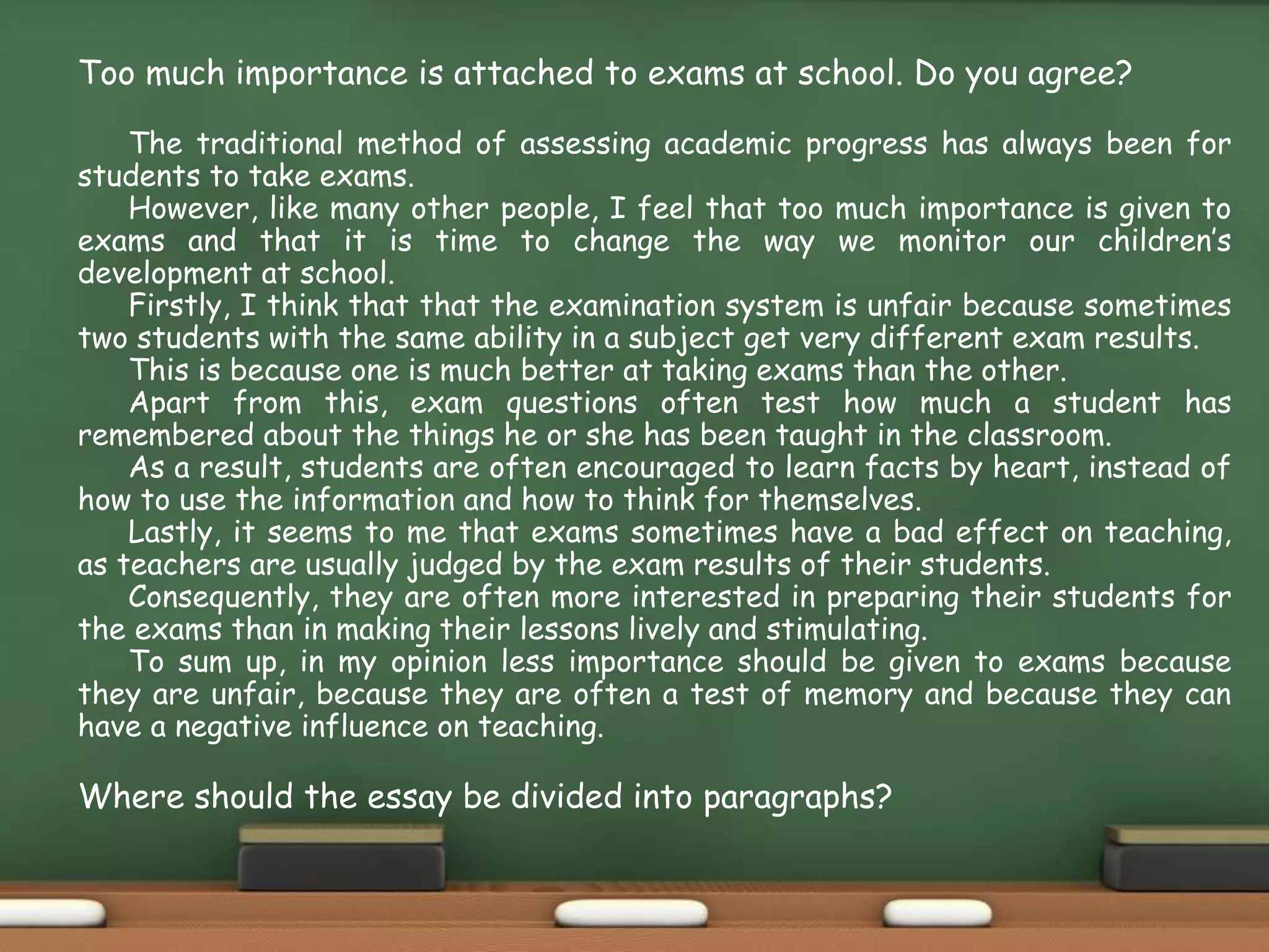 Too much importance is attached to exams at school. Do you agree?
The traditional method of assessing academic progress has always been for
students to take exams.
However, like many other people, I feel that too much importance is given to
exams and that it is time to change the way we monitor our children’s
development at school.
Firstly, I think that that the examination system is unfair because sometimes
two students with the same ability in a subject get very different exam results.
This is because one is much better at taking exams than the other.
Apart from this, exam questions often test how much a student has
remembered about the things he or she has been taught in the classroom.
As a result, students are often encouraged to learn facts by heart, instead of
how to use the information and how to think for themselves.
Lastly, it seems to me that exams sometimes have a bad effect on teaching,
as teachers are usually judged by the exam results of their students.
Consequently, they are often more interested in preparing their students for
the exams than in making their lessons lively and stimulating.
To sum up, in my opinion less importance should be given to exams because
they are unfair, because they are often a test of memory and because they can
have a negative influence on teaching.
Where should the essay be divided into paragraphs?
 