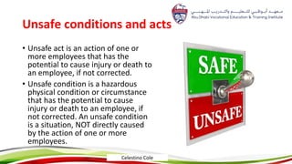 Unsafe conditions and acts
• Unsafe act is an action of one or
more employees that has the
potential to cause injury or death to
an employee, if not corrected.
• Unsafe condition is a hazardous
physical condition or circumstance
that has the potential to cause
injury or death to an employee, if
not corrected. An unsafe condition
is a situation, NOT directly caused
by the action of one or more
employees.
Celestino Cole
 