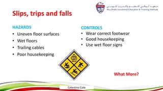 Slips, trips and falls
HAZARDS
• Uneven floor surfaces
• Wet floors
• Trailing cables
• Poor housekeeping
CONTROLS
• Wear correct footwear
• Good housekeeping
• Use wet floor signs
What More?
Celestino Cole
 
