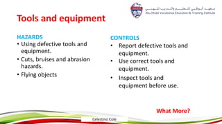 Tools and equipment
HAZARDS
• Using defective tools and
equipment.
• Cuts, bruises and abrasion
hazards.
• Flying objects
CONTROLS
• Report defective tools and
equipment.
• Use correct tools and
equipment.
• Inspect tools and
equipment before use.
What More?
Celestino Cole
 