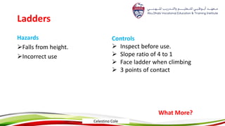 Ladders
Hazards
Falls from height.
Incorrect use
Controls
 Inspect before use.
 Slope ratio of 4 to 1
 Face ladder when climbing
 3 points of contact
What More?
Celestino Cole
 
