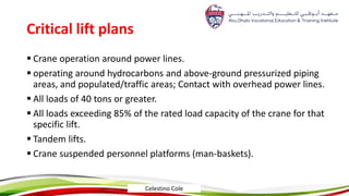 Critical lift plans
 Crane operation around power lines.
 operating around hydrocarbons and above-ground pressurized piping
areas, and populated/traffic areas; Contact with overhead power lines.
 All loads of 40 tons or greater.
 All loads exceeding 85% of the rated load capacity of the crane for that
specific lift.
 Tandem lifts.
 Crane suspended personnel platforms (man-baskets).
Celestino Cole
 