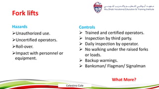Fork lifts
Hazards
Unauthorized use.
Uncertified operators.
Roll-over.
Impact with personnel or
equipment.
Controls
 Trained and certified operators.
 Inspection by third party.
 Daily inspection by operator.
 No walking under the raised forks
or loads.
 Backup warnings.
 Banksman/ Flagman/ Signalman
What More?
Celestino Cole
 
