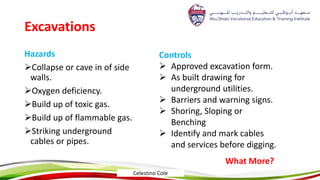 Excavations
Hazards
Collapse or cave in of side
walls.
Oxygen deficiency.
Build up of toxic gas.
Build up of flammable gas.
Striking underground
cables or pipes.
Controls
 Approved excavation form.
 As built drawing for
underground utilities.
 Barriers and warning signs.
 Shoring, Sloping or
Benching
 Identify and mark cables
and services before digging.
What More?
Celestino Cole
 