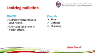 Ionizing radiation
Hazards
Extremely hazardous to
your health.
Short and long term ill
health effects.
Controls
 Time
 Distance
 Shielding
What More?
Celestino Cole
 