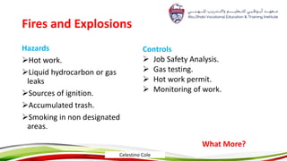 Fires and Explosions
Hazards
Hot work.
Liquid hydrocarbon or gas
leaks
Sources of ignition.
Accumulated trash.
Smoking in non designated
areas.
Controls
 Job Safety Analysis.
 Gas testing.
 Hot work permit.
 Monitoring of work.
What More?
Celestino Cole
 