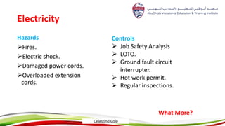 Electricity
Hazards
Fires.
Electric shock.
Damaged power cords.
Overloaded extension
cords.
Controls
 Job Safety Analysis
 LOTO.
 Ground fault circuit
interrupter.
 Hot work permit.
 Regular inspections.
What More?
Celestino Cole
 