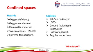 Confined spaces
Hazards
Oxygen deficiency.
Oxygen enrichment.
Flammable materials.
Toxic materials, H2S, CO.
Extreme temperature.
Controls
 Job Safety Analysis
 LOTO.
 Ground fault circuit
interrupter.
 Hot work permit.
 Regular inspections.
What More?
Celestino Cole
 