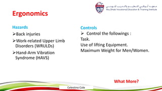 Ergonomics
Hazards
Back injuries
Work-related Upper Limb
Disorders (WRULDs)
Hand-Arm Vibration
Syndrome (HAVS)
Controls
 Control the followings :
Task.
Use of lifting Equipment.
Maximum Weight for Men/Women.
What More?
Celestino Cole
 