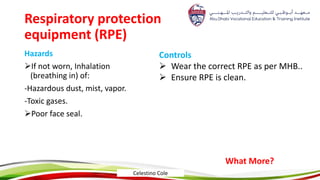 Respiratory protection
equipment (RPE)
Hazards
If not worn, Inhalation
(breathing in) of:
-Hazardous dust, mist, vapor.
-Toxic gases.
Poor face seal.
Controls
 Wear the correct RPE as per MHB..
 Ensure RPE is clean.
What More?
Celestino Cole
 