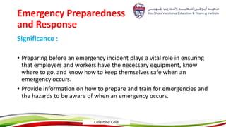 Emergency Preparedness
and Response
Significance :
• Preparing before an emergency incident plays a vital role in ensuring
that employers and workers have the necessary equipment, know
where to go, and know how to keep themselves safe when an
emergency occurs.
• Provide information on how to prepare and train for emergencies and
the hazards to be aware of when an emergency occurs.
Celestino Cole
 