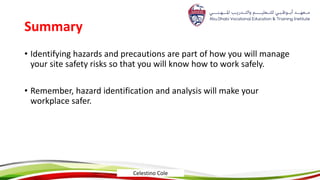 Summary
• Identifying hazards and precautions are part of how you will manage
your site safety risks so that you will know how to work safely.
• Remember, hazard identification and analysis will make your
workplace safer.
Celestino Cole
 