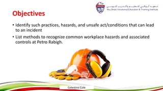 Objectives
• Identify such practices, hazards, and unsafe act/conditions that can lead
to an incident
• List methods to recognize common workplace hazards and associated
controls at Petro Rabigh.
Celestino Cole
 