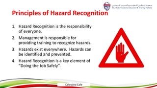 Principles of ​Hazard Recognition
1. Hazard Recognition is the responsibility
of everyone.
2. Management is responsible for
providing training to recognize hazards.​
3. Hazards exist everywhere. Hazards can
be identified and prevented.​
4. Hazard Recognition is a key element of
“Doing the Job Safely”.
Celestino Cole
 