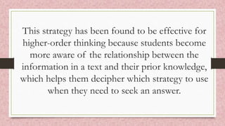 This strategy has been found to be effective for
higher-order thinking because students become
more aware of the relationship between the
information in a text and their prior knowledge,
which helps them decipher which strategy to use
when they need to seek an answer.
 