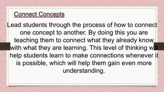 Connect Concepts
Lead students through the process of how to connect
one concept to another. By doing this you are
teaching them to connect what they already know
with what they are learning. This level of thinking will
help students learn to make connections whenever it
is possible, which will help them gain even more
understanding.
 