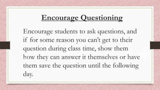 Encourage Questioning
Encourage students to ask questions, and
if for some reason you can’t get to their
question during class time, show them
how they can answer it themselves or have
them save the question until the following
day.
 