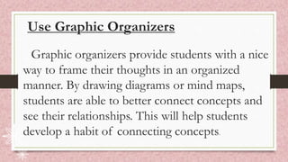Use Graphic Organizers
Graphic organizers provide students with a nice
way to frame their thoughts in an organized
manner. By drawing diagrams or mind maps,
students are able to better connect concepts and
see their relationships. This will help students
develop a habit of connecting concepts.
 