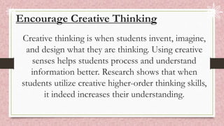 Encourage Creative Thinking
Creative thinking is when students invent, imagine,
and design what they are thinking. Using creative
senses helps students process and understand
information better. Research shows that when
students utilize creative higher-order thinking skills,
it indeed increases their understanding.
 