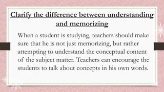 Clarify the difference between understanding
and memorizing
When a student is studying, teachers should make
sure that he is not just memorizing, but rather
attempting to understand the conceptual content
of the subject matter. Teachers can encourage the
students to talk about concepts in his own words.
 