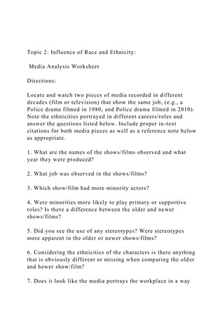 Topic 2: Influence of Race and Ethnicity:
Media Analysis Worksheet
Directions:
Locate and watch two pieces of media recorded in different
decades (film or television) that show the same job, (e.g., a
Police drama filmed in 1980, and Police drama filmed in 2010).
Note the ethnicities portrayed in different careers/roles and
answer the questions listed below. Include proper in-text
citations for both media pieces as well as a reference note below
as appropriate.
1. What are the names of the shows/films observed and what
year they were produced?
2. What job was observed in the shows/films?
3. Which show/film had more minority actors?
4. Were minorities more likely to play primary or supportive
roles? Is there a difference between the older and newer
shows/films?
5. Did you see the use of any stereotypes? Were stereotypes
more apparent in the older or newer shows/films?
6. Considering the ethnicities of the characters is there anything
that is obviously different or missing when comparing the older
and hewer show/film?
7. Does it look like the media portrays the workplace in a way
 