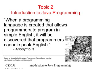 Topic 2
Introduction to Java Programming
“When a programming
language is created that allows
programmers to program in
simple English, it will be
discovered that programmers
cannot speak English.”
- Anonymous

Based on slides for Building Java Programs by Reges/Stepp, found at
http://faculty.washington.edu/stepp/book/

CS305j

Introduction to Java Programming
1

 