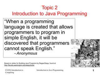 CS305j Introduction to
Computing
Introduction to Java Programming 1
Topic 2
Introduction to Java Programming
“When a programming
language is created that allows
programmers to program in
simple English, it will be
discovered that programmers
cannot speak English.”
- Anonymous
Based on slides for Building Java Programs by Reges/Stepp, found at
http://faculty.washington.edu/stepp/book/
 